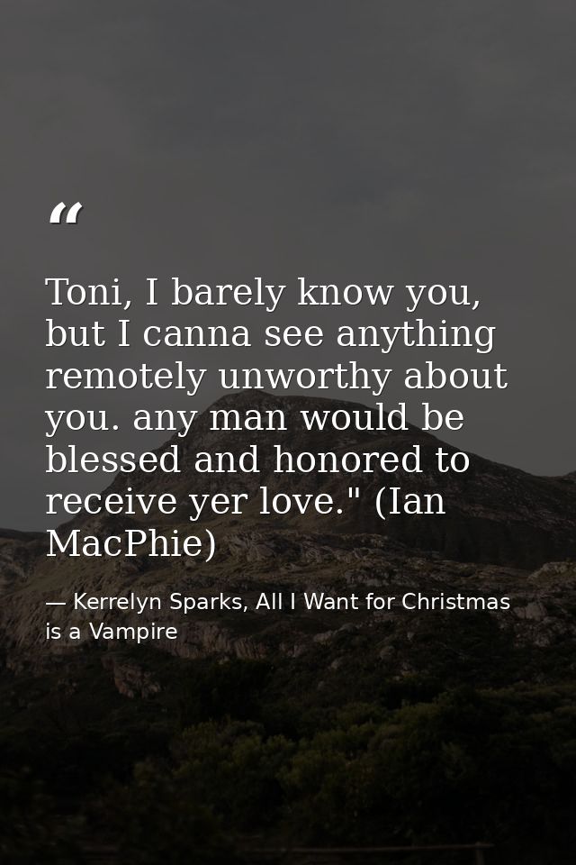 Toni, I barely know you, but I canna see anything remotely unworthy about you. any man would be blessed and honored to r — Kerrelyn Sparks, All I Want for Christmas is a Vampire