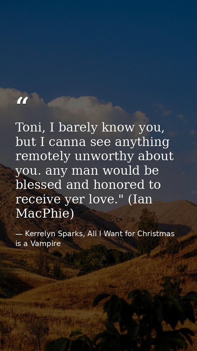 Toni, I barely know you, but I canna see anything remotely unworthy about you. any man would be blessed and honored to r — Kerrelyn Sparks, All I Want for Christmas is a Vampire