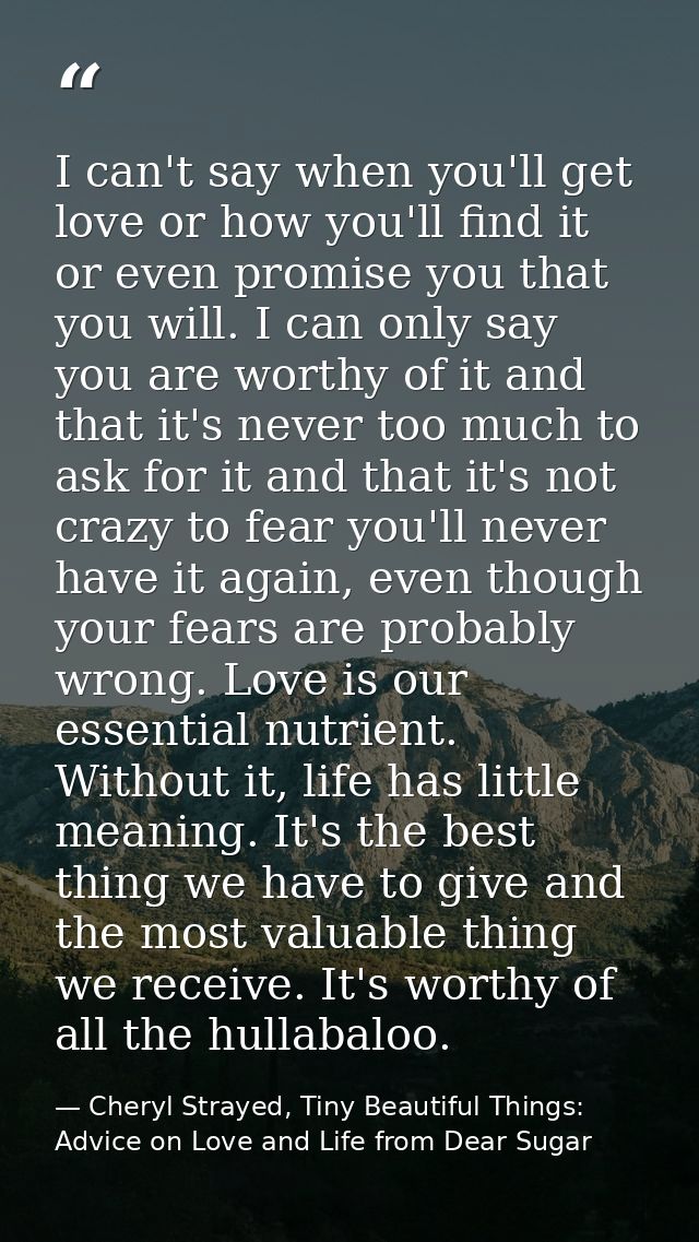 I can't say when you'll get love or how you'll find it or even promise you that you will. I can only say you are worthy  — Cheryl Strayed, Tiny Beautiful Things: Advice on Love and Life from Dear Sugar