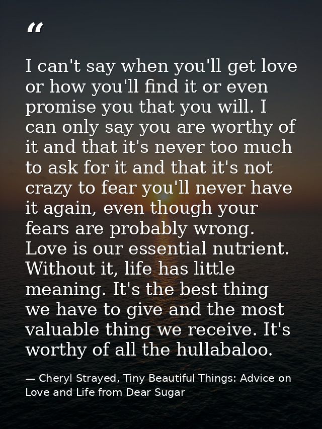 I can't say when you'll get love or how you'll find it or even promise you that you will. I can only say you are worthy  — Cheryl Strayed, Tiny Beautiful Things: Advice on Love and Life from Dear Sugar