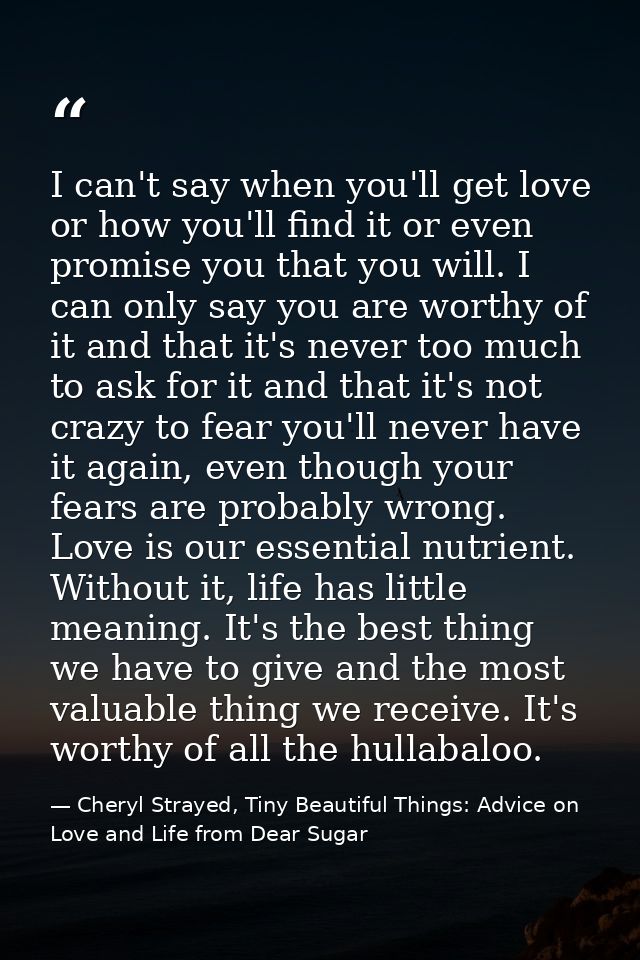 I can't say when you'll get love or how you'll find it or even promise you that you will. I can only say you are worthy  — Cheryl Strayed, Tiny Beautiful Things: Advice on Love and Life from Dear Sugar