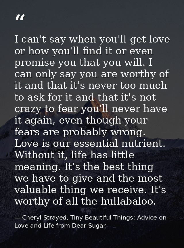 I can't say when you'll get love or how you'll find it or even promise you that you will. I can only say you are worthy  — Cheryl Strayed, Tiny Beautiful Things: Advice on Love and Life from Dear Sugar