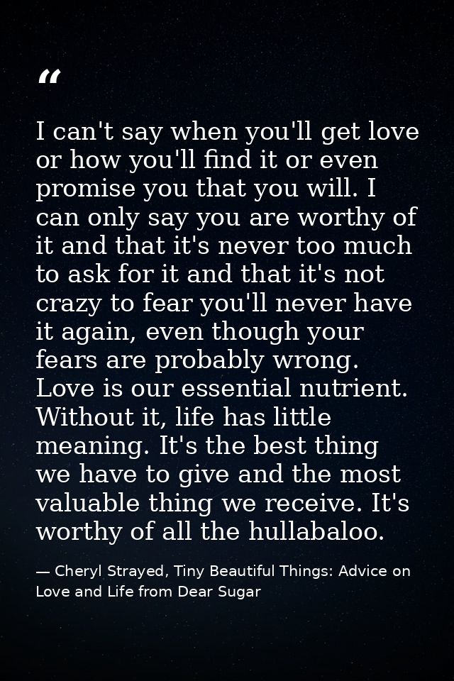 I can't say when you'll get love or how you'll find it or even promise you that you will. I can only say you are worthy  — Cheryl Strayed, Tiny Beautiful Things: Advice on Love and Life from Dear Sugar