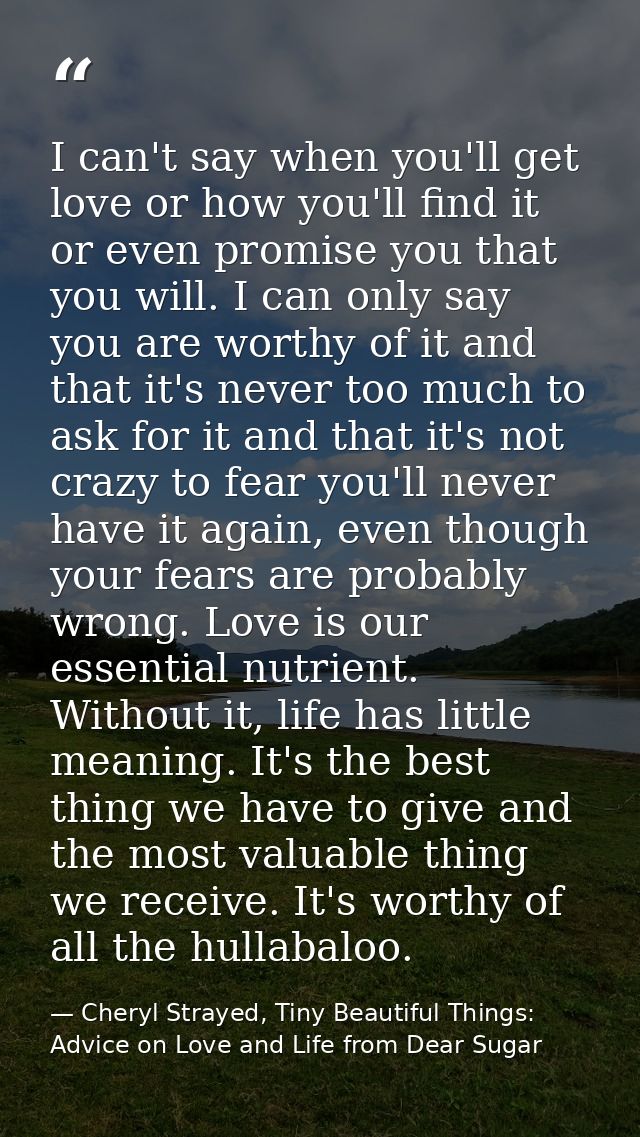 I can't say when you'll get love or how you'll find it or even promise you that you will. I can only say you are worthy  — Cheryl Strayed, Tiny Beautiful Things: Advice on Love and Life from Dear Sugar