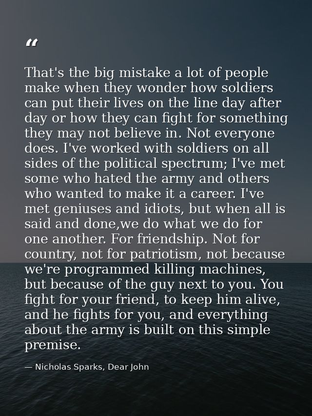 That's the big mistake a lot of people make when they wonder how soldiers can put their lives on the line day after day  — Nicholas Sparks, Dear John
