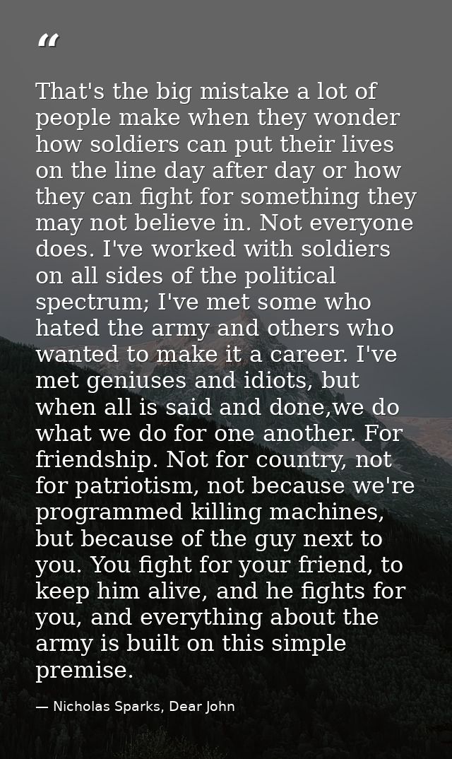That's the big mistake a lot of people make when they wonder how soldiers can put their lives on the line day after day  — Nicholas Sparks, Dear John