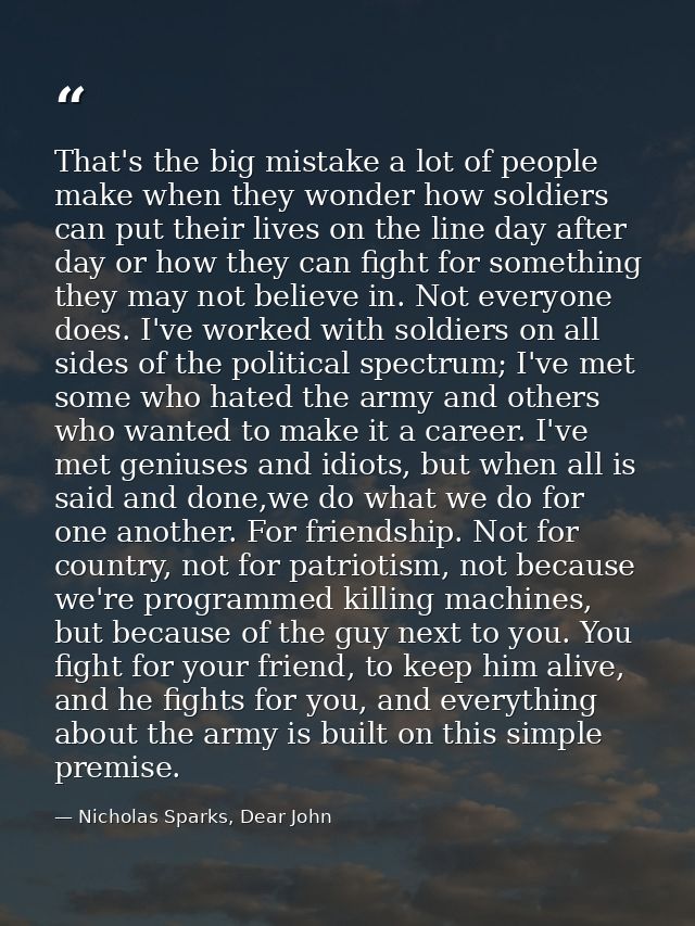 That's the big mistake a lot of people make when they wonder how soldiers can put their lives on the line day after day  — Nicholas Sparks, Dear John