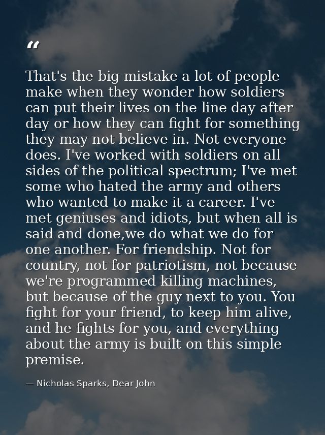 That's the big mistake a lot of people make when they wonder how soldiers can put their lives on the line day after day  — Nicholas Sparks, Dear John