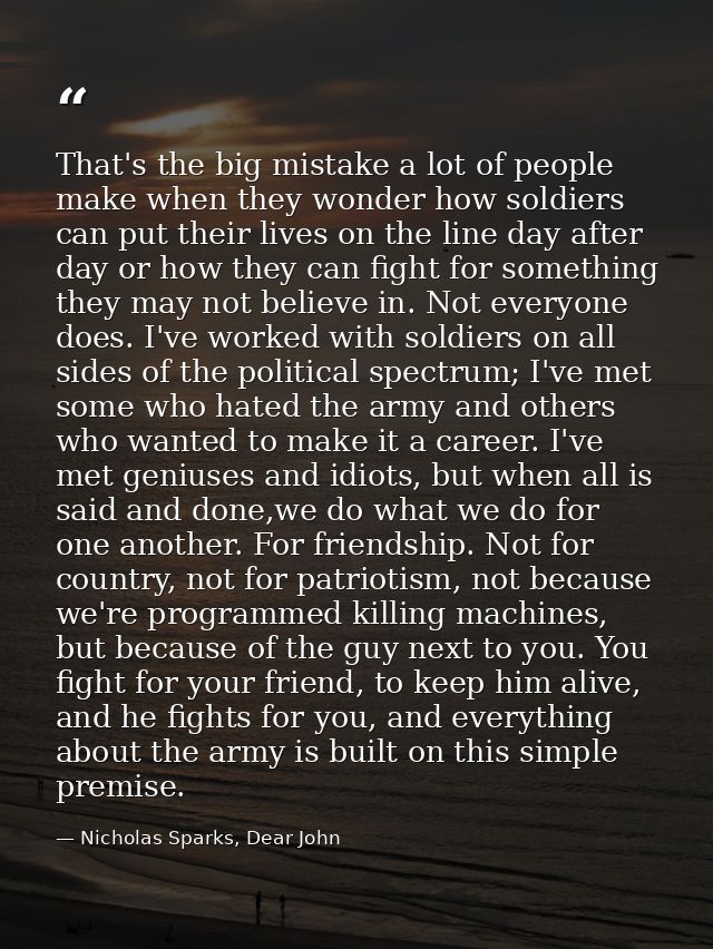 That's the big mistake a lot of people make when they wonder how soldiers can put their lives on the line day after day  — Nicholas Sparks, Dear John
