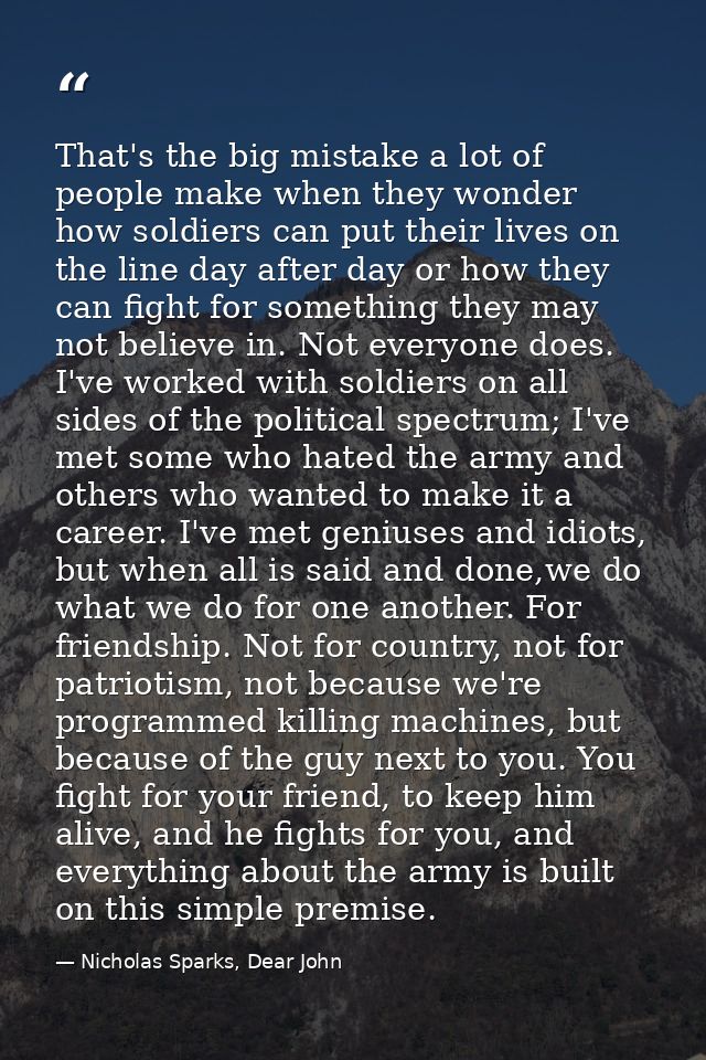 That's the big mistake a lot of people make when they wonder how soldiers can put their lives on the line day after day  — Nicholas Sparks, Dear John