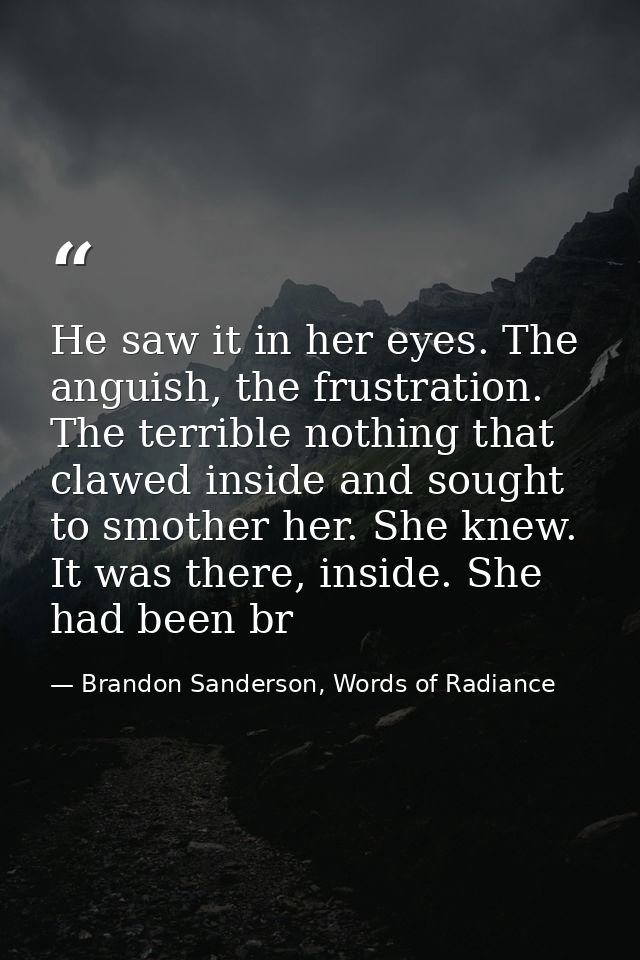He saw it in her eyes. The anguish, the frustration. The terrible nothing that clawed inside and sought to smother her.  — Brandon Sanderson, Words of Radiance