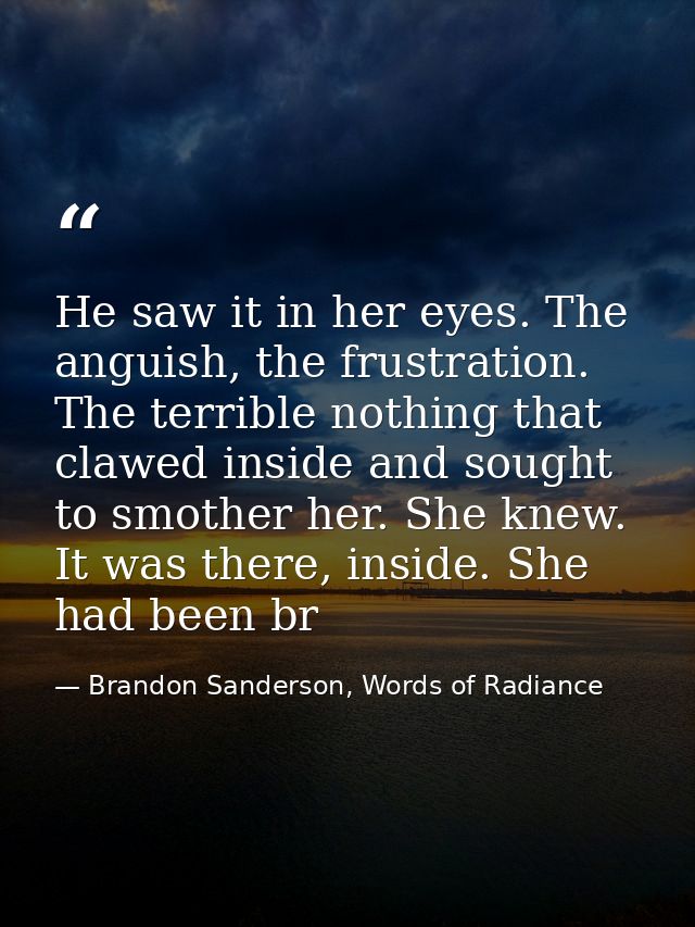 He saw it in her eyes. The anguish, the frustration. The terrible nothing that clawed inside and sought to smother her.  — Brandon Sanderson, Words of Radiance