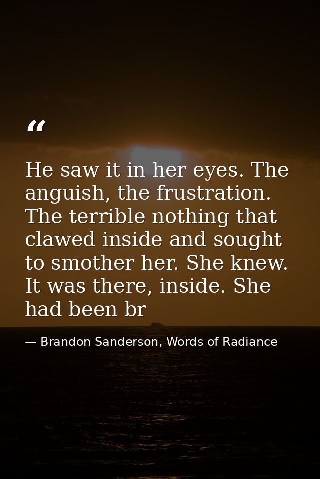 He saw it in her eyes. The anguish, the frustration. The terrible nothing that clawed inside and sought to smother her.  — Brandon Sanderson, Words of Radiance