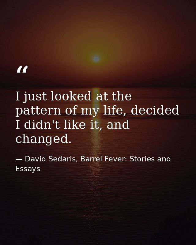 I just looked at the pattern of my life, decided I didn't like it, and changed. — David Sedaris, Barrel Fever: Stories and Essays