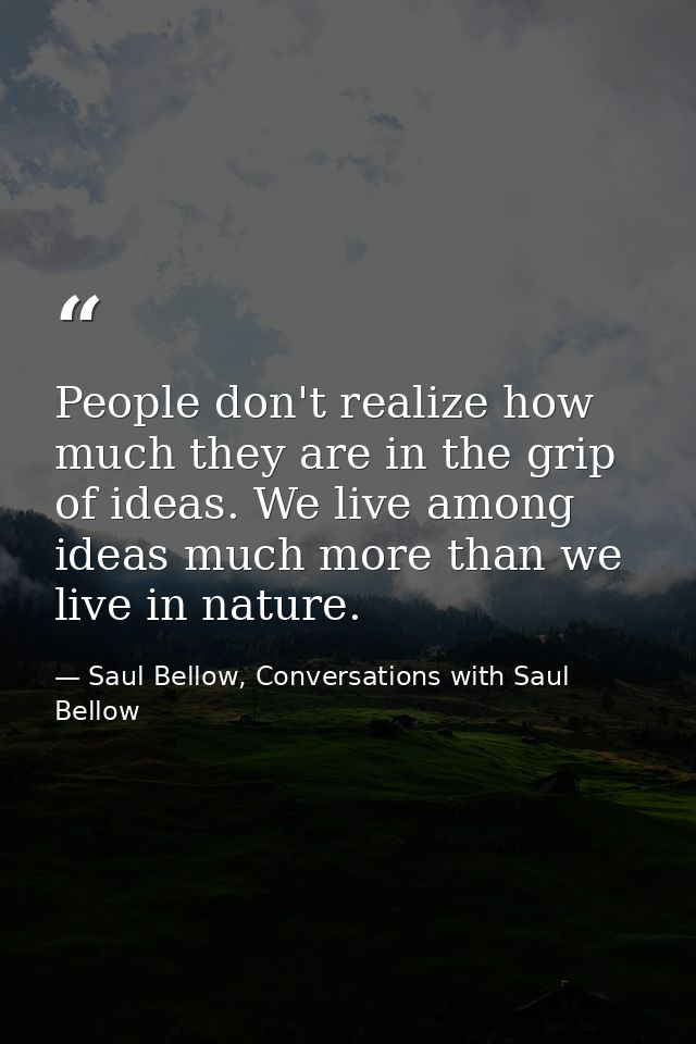 People don't realize how much they are in the grip of ideas. We live among ideas much more than we live in nature. — Saul Bellow, Conversations with Saul Bellow