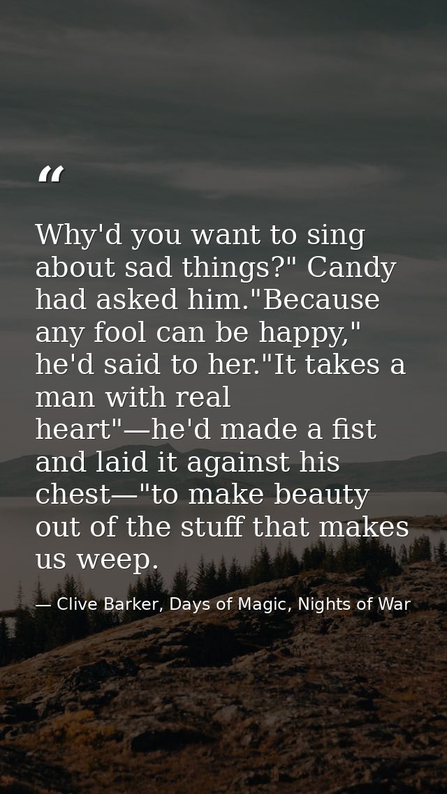 Why'd you want to sing about sad things?" Candy had asked him."Because any fool can be happy," he'd said to her."It take — Clive Barker, Days of Magic, Nights of War