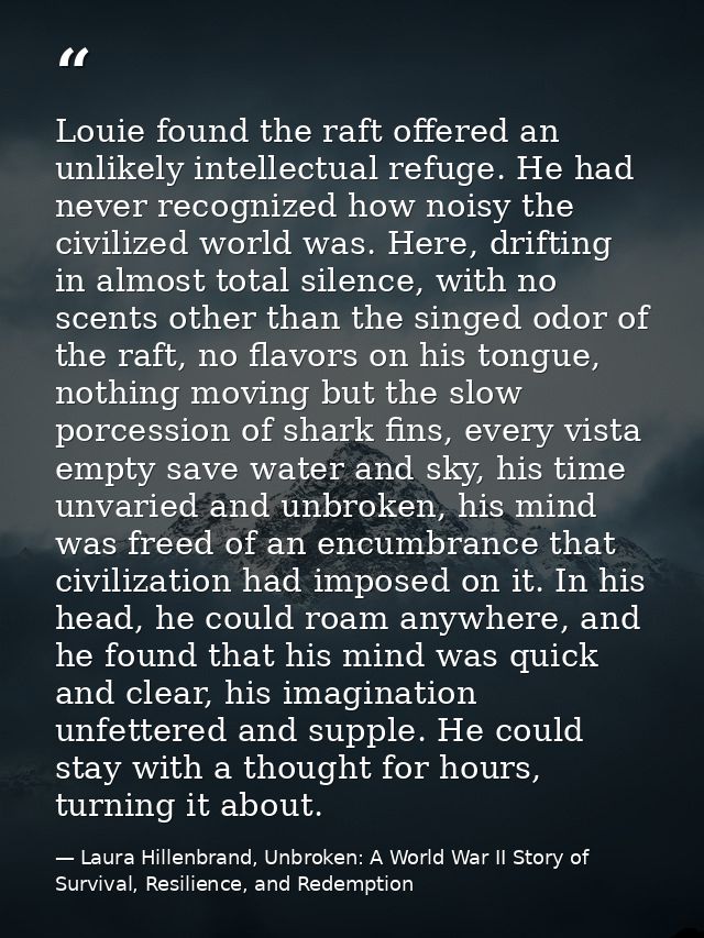 Louie found the raft offered an unlikely intellectual refuge. He had never recognized how noisy the civilized world was. — Laura Hillenbrand, Unbroken: A World War II Story of Survival, Resilience, and Redemption