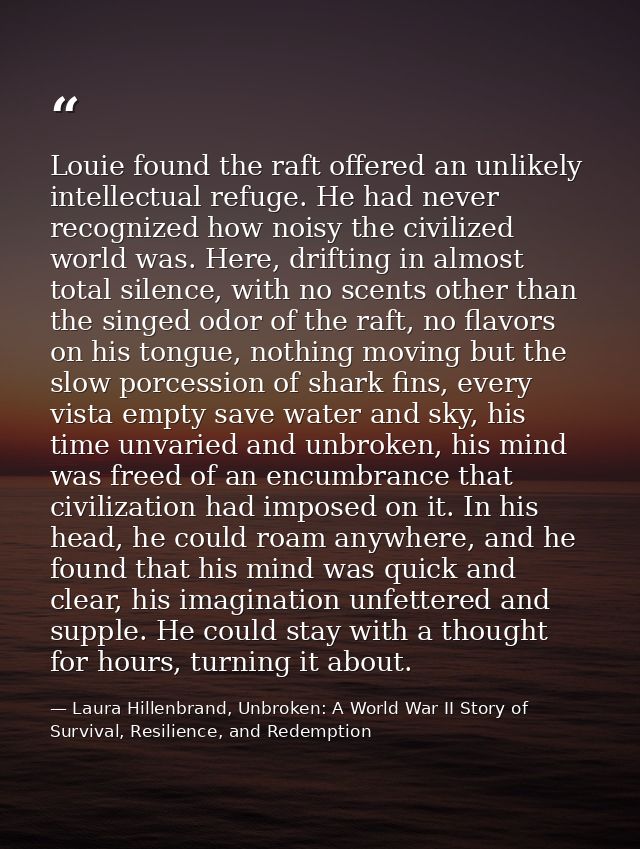 Louie found the raft offered an unlikely intellectual refuge. He had never recognized how noisy the civilized world was. — Laura Hillenbrand, Unbroken: A World War II Story of Survival, Resilience, and Redemption