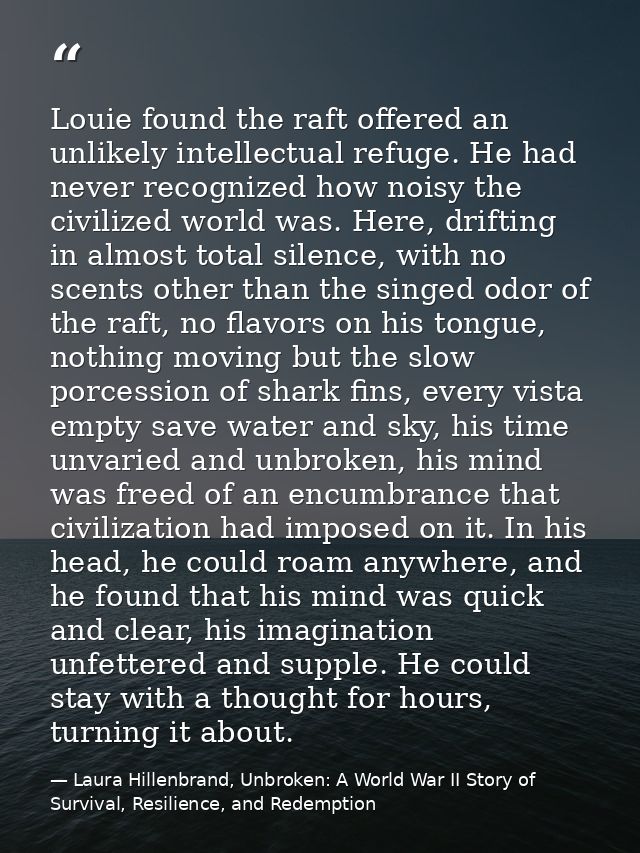 Louie found the raft offered an unlikely intellectual refuge. He had never recognized how noisy the civilized world was. — Laura Hillenbrand, Unbroken: A World War II Story of Survival, Resilience, and Redemption