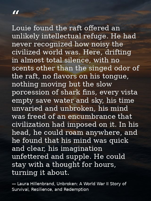Louie found the raft offered an unlikely intellectual refuge. He had never recognized how noisy the civilized world was. — Laura Hillenbrand, Unbroken: A World War II Story of Survival, Resilience, and Redemption