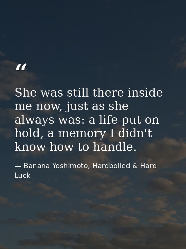 She was still there inside me now, just as she always was: a life put on hold, a memory I didn't know how to handle. — Banana Yoshimoto, Hardboiled & Hard Luck