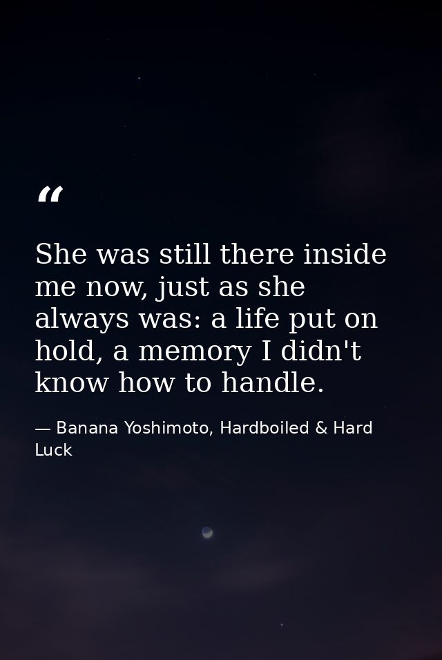 She was still there inside me now, just as she always was: a life put on hold, a memory I didn't know how to handle. — Banana Yoshimoto, Hardboiled & Hard Luck