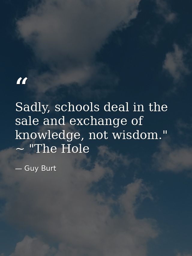 Sadly, schools deal in the sale and exchange of knowledge, not wisdom." ~ "The Hole — Guy Burt