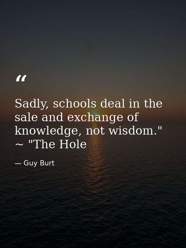 Sadly, schools deal in the sale and exchange of knowledge, not wisdom." ~ "The Hole — Guy Burt