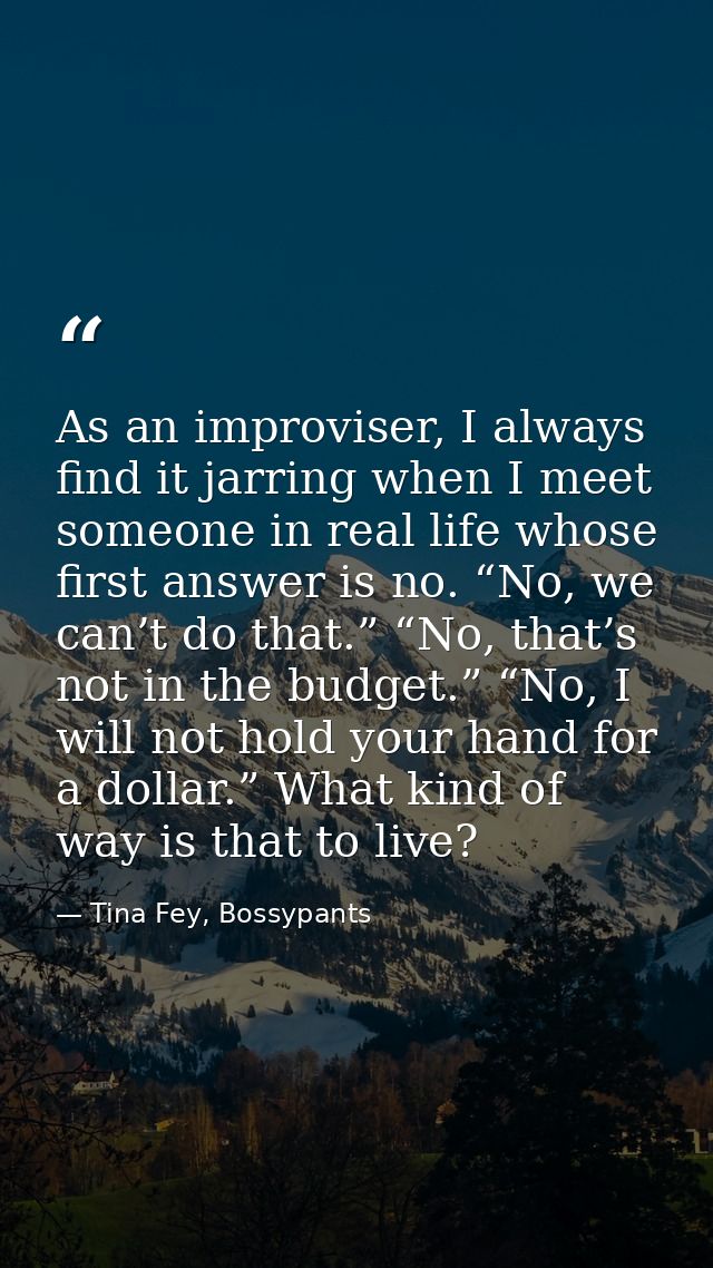 As an improviser, I always find it jarring when I meet someone in real life whose first answer is no. “No, we can’t do t — Tina Fey, Bossypants