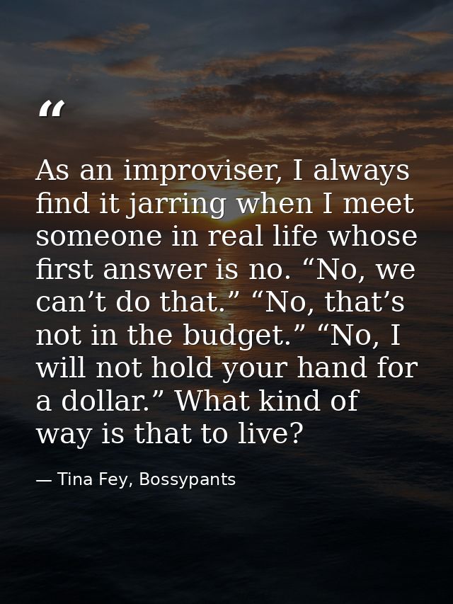 As an improviser, I always find it jarring when I meet someone in real life whose first answer is no. “No, we can’t do t — Tina Fey, Bossypants
