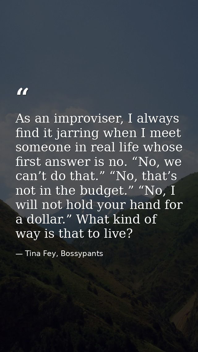 As an improviser, I always find it jarring when I meet someone in real life whose first answer is no. “No, we can’t do t — Tina Fey, Bossypants