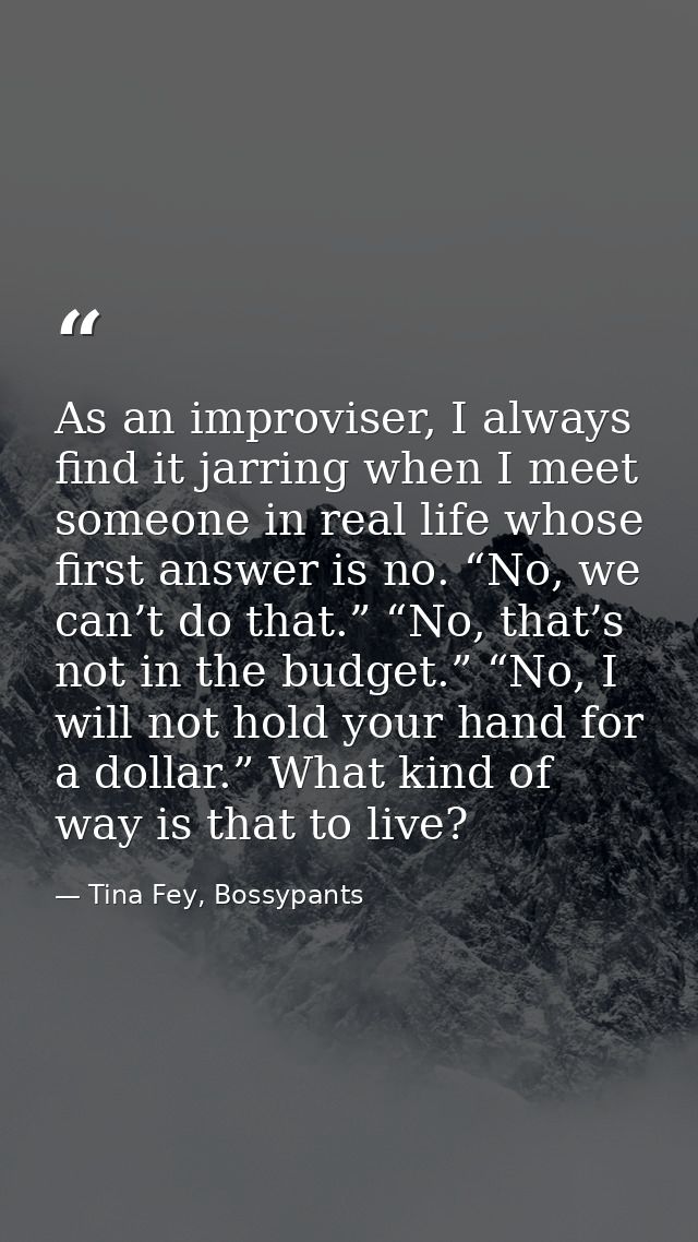 As an improviser, I always find it jarring when I meet someone in real life whose first answer is no. “No, we can’t do t — Tina Fey, Bossypants