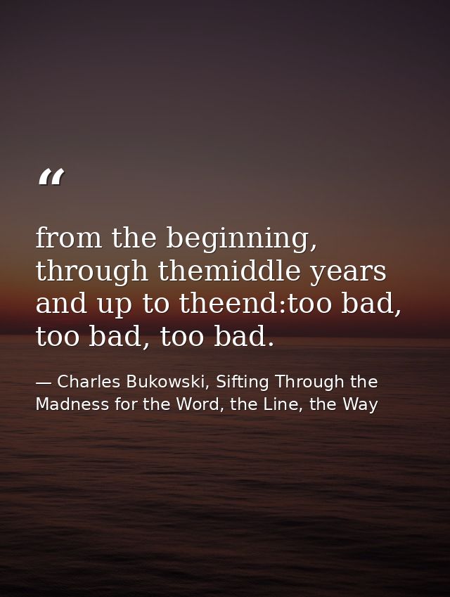from the beginning, through themiddle years and up to theend:too bad, too bad, too bad. — Charles Bukowski, Sifting Through the Madness for the Word, the Line, the Way