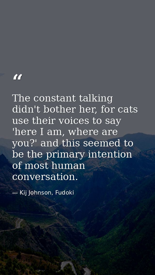 The constant talking didn't bother her, for cats use their voices to say 'here I am, where are you?' and this seemed to  — Kij Johnson, Fudoki