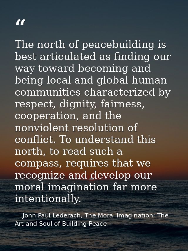 The north of peacebuilding is best articulated as finding our way toward becoming and being local and global human commu — John Paul Lederach, The Moral Imagination: The Art and Soul of Building Peace
