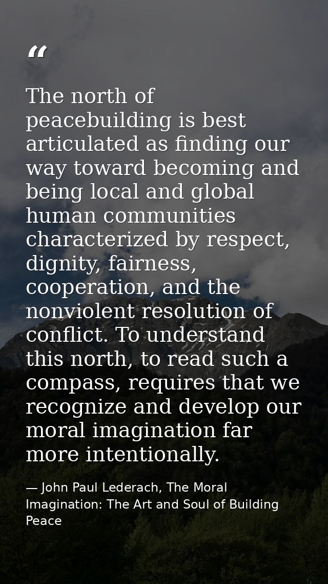 The north of peacebuilding is best articulated as finding our way toward becoming and being local and global human commu — John Paul Lederach, The Moral Imagination: The Art and Soul of Building Peace
