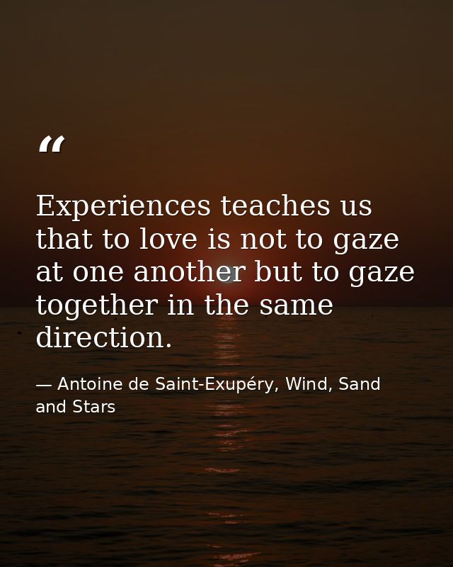 Experiences teaches us that to love is not to gaze at one another but to gaze together in the same direction. — Antoine de Saint-Exupéry, Wind, Sand and Stars