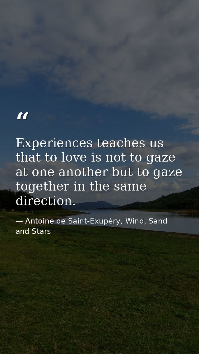 Experiences teaches us that to love is not to gaze at one another but to gaze together in the same direction. — Antoine de Saint-Exupéry, Wind, Sand and Stars