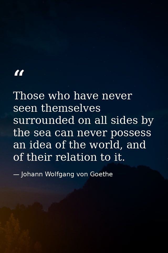 Those who have never seen themselves surrounded on all sides by the sea can never possess an idea of the world, and of t — Johann Wolfgang von Goethe