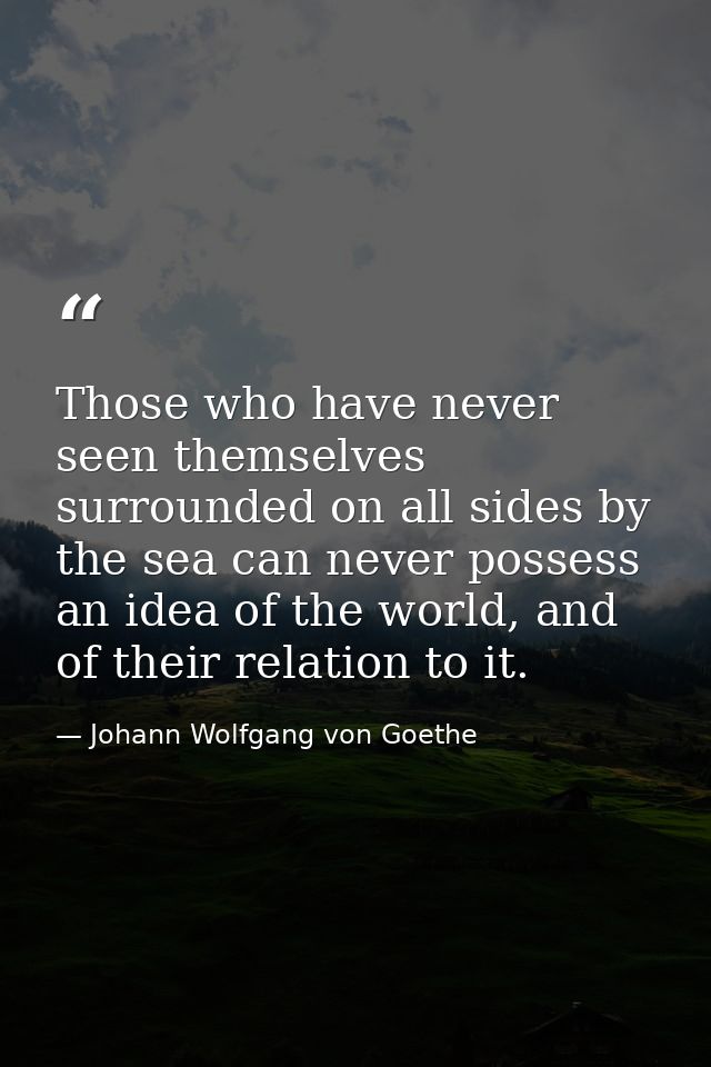 Those who have never seen themselves surrounded on all sides by the sea can never possess an idea of the world, and of t — Johann Wolfgang von Goethe