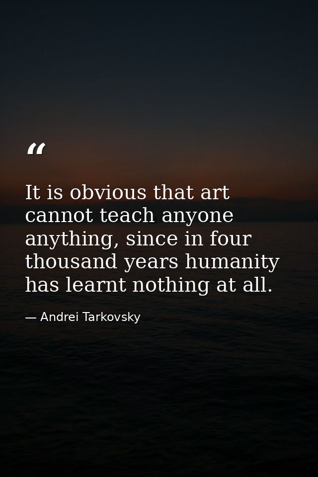 It is obvious that art cannot teach anyone anything, since in four thousand years humanity has learnt nothing at all. — Andrei Tarkovsky