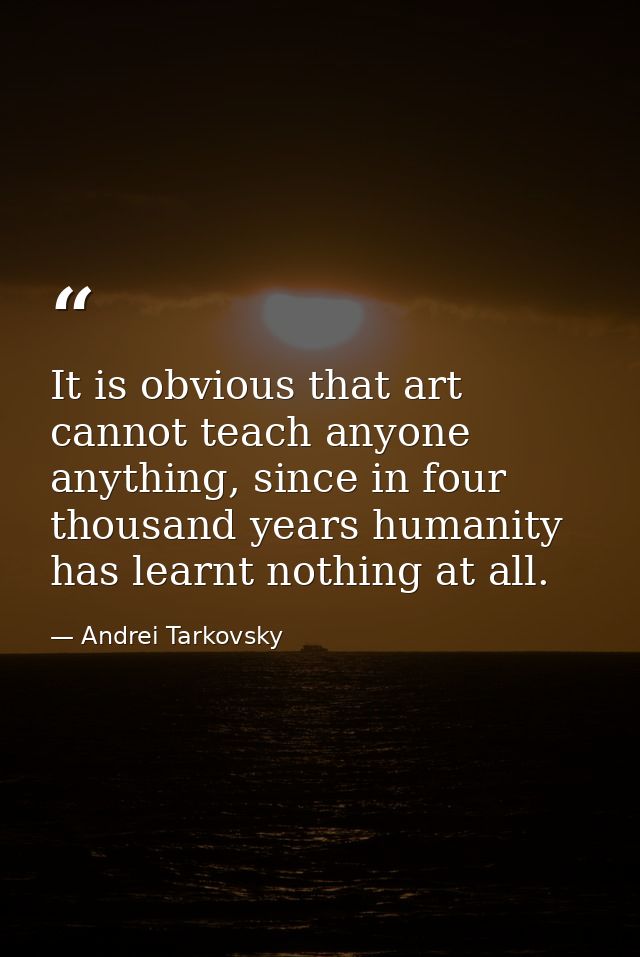 It is obvious that art cannot teach anyone anything, since in four thousand years humanity has learnt nothing at all. — Andrei Tarkovsky