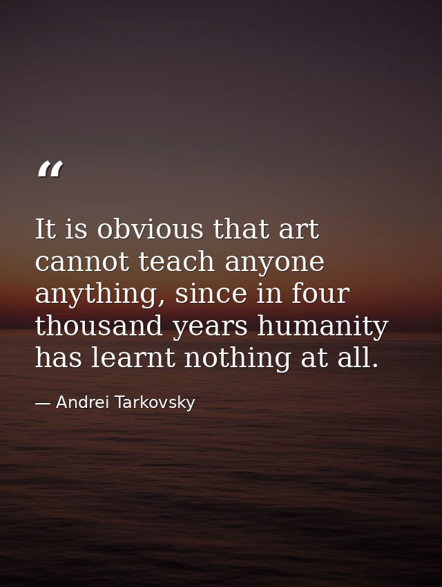 It is obvious that art cannot teach anyone anything, since in four thousand years humanity has learnt nothing at all. — Andrei Tarkovsky