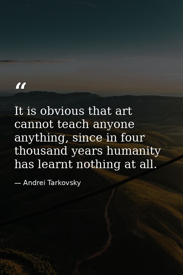 It is obvious that art cannot teach anyone anything, since in four thousand years humanity has learnt nothing at all. — Andrei Tarkovsky