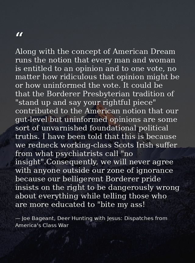Along with the concept of American Dream runs the notion that every man and woman is entitled to an opinion and to one v — Joe Bageant, Deer Hunting with Jesus: Dispatches from America's Class War