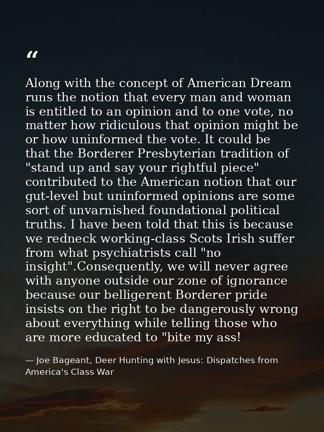 Along with the concept of American Dream runs the notion that every man and woman is entitled to an opinion and to one v — Joe Bageant, Deer Hunting with Jesus: Dispatches from America's Class War