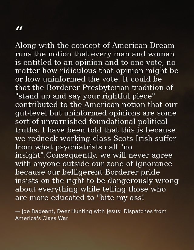 Along with the concept of American Dream runs the notion that every man and woman is entitled to an opinion and to one v — Joe Bageant, Deer Hunting with Jesus: Dispatches from America's Class War