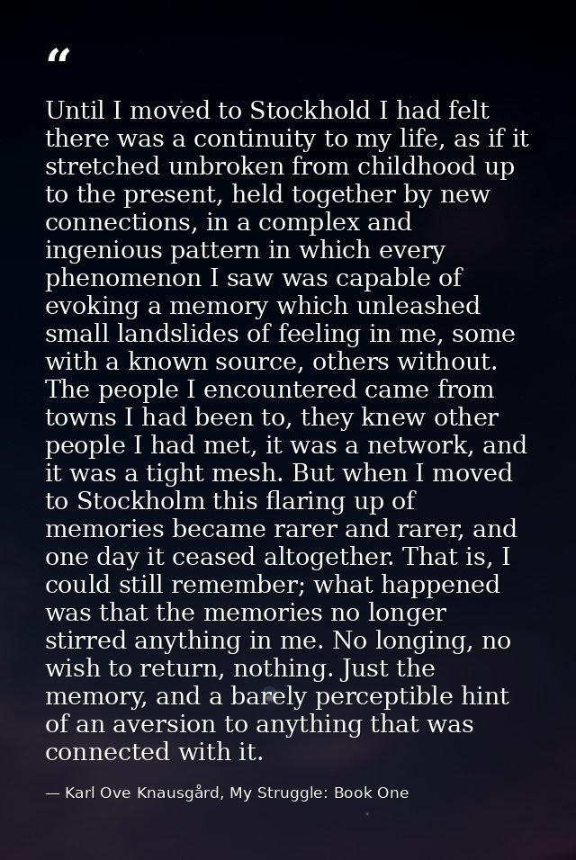 Until I moved to Stockhold I had felt there was a continuity to my life, as if it stretched unbroken from childhood up t — Karl Ove Knausgård, My Struggle: Book One