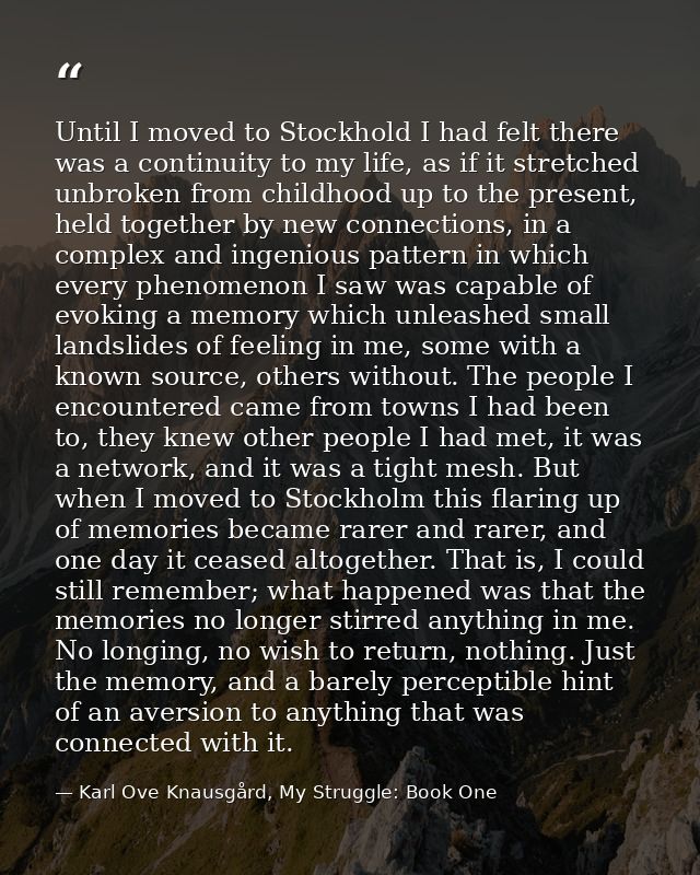 Until I moved to Stockhold I had felt there was a continuity to my life, as if it stretched unbroken from childhood up t — Karl Ove Knausgård, My Struggle: Book One
