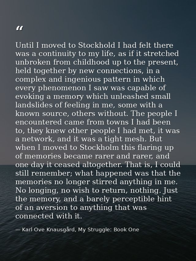 Until I moved to Stockhold I had felt there was a continuity to my life, as if it stretched unbroken from childhood up t — Karl Ove Knausgård, My Struggle: Book One